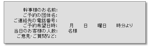 幹事様のお名前、ご予約の団体名、ご連絡先電話番号、ご予約希望日時、当日のお客様の人数、ご意見、ご質問