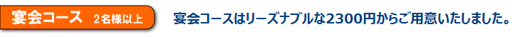 宴会コース　2名様以上　宴会コースはリーズナブルな2300円からご用意いたしました。